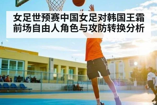女足世预赛中国女足对韩国王霜前场自由人角色与攻防转换分析 - kaiyun